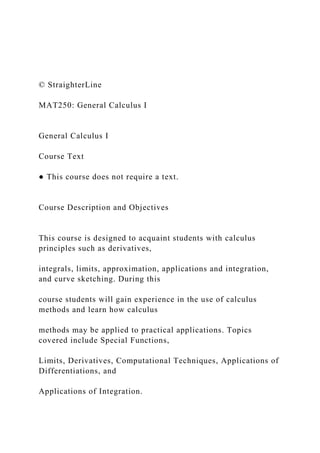 © StraighterLine
MAT250: General Calculus I
General Calculus I
Course Text
● This course does not require a text.
Course Description and Objectives
This course is designed to acquaint students with calculus
principles such as derivatives,
integrals, limits, approximation, applications and integration,
and curve sketching. During this
course students will gain experience in the use of calculus
methods and learn how calculus
methods may be applied to practical applications. Topics
covered include Special Functions,
Limits, Derivatives, Computational Techniques, Applications of
Differentiations, and
Applications of Integration.
 