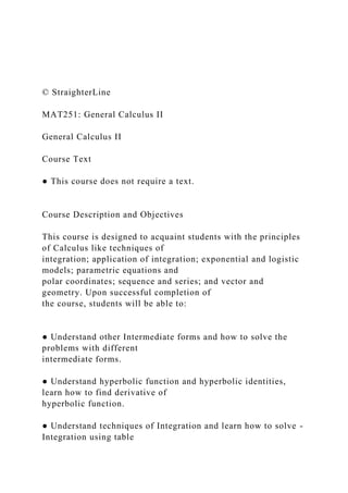 © StraighterLine
MAT251: General Calculus II
General Calculus II
Course Text
● This course does not require a text.
Course Description and Objectives
This course is designed to acquaint students with the principles
of Calculus like techniques of
integration; application of integration; exponential and logistic
models; parametric equations and
polar coordinates; sequence and series; and vector and
geometry. Upon successful completion of
the course, students will be able to:
● Understand other Intermediate forms and how to solve the
problems with different
intermediate forms.
● Understand hyperbolic function and hyperbolic identities,
learn how to find derivative of
hyperbolic function.
● Understand techniques of Integration and learn how to solve -
Integration using table
 
