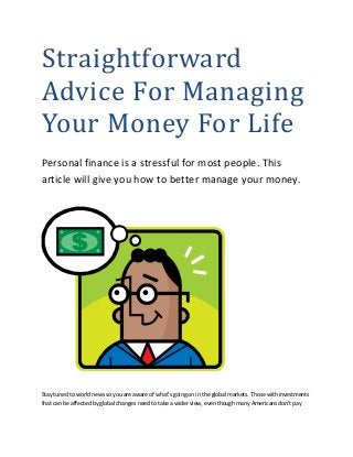Straightforward
Advice For Managing
Your Money For Life
Personal finance is a stressful for most people. This
article will give you how to better manage your money.
Stay tuned to world news so you are aware of what's going on in the global markets. Those with investments
that can be affected by global changes need to take a wider view, even though many Americans don't pay
 