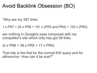 Avoid Backlink Obsession (BO) “ Why are my 297 links: 1 x PR7 + 25 x PR6 + 151 x (PR5 and PR4) + 120 x (PR3) are nothing in Google's eyes compared with my competitor's site which only has got 59 links (4 x PR6 + 38 x PR5 + 17 x PR4) That site is the first for the normal KW query and for allinanchor. How can it be true?"  