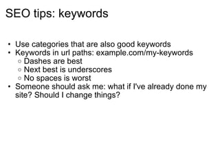 SEO tips: keywords Use categories that are also good keywords Keywords in url paths: example.com/my-keywords Dashes are best Next best is underscores No spaces is worst Someone should ask me: what if I've already done my site? Should I change things? 