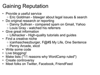 Gaining Reputation Provide a useful service Eric Goldman - blawger about legal issues & search Do original research or reporting Danny Sullivan - compared spam on Gmail, Yahoo Louis Gray - watched his referrers Give great information Lifehacker - High-quality tutorials and guides Find a creative niche icanhascheezburger, F@#$ My Life, One Sentence Penny Arcade, xkcd Write some code Live blogging! Make lists ("11 reasons why WordCamp ruled") Create controversy Meet folks on Twitter, Facebook, FriendFeed 