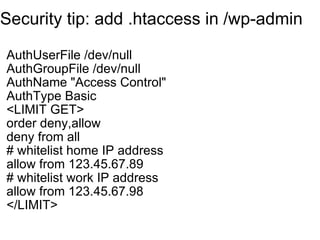 Security tip: add .htaccess in /wp-admin AuthUserFile /dev/null AuthGroupFile /dev/null AuthName "Access Control" AuthType Basic <LIMIT GET> order deny,allow deny from all # whitelist home IP address allow from 123.45.67.89 # whitelist work IP address allow from 123.45.67.98 </LIMIT>   