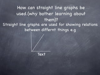 How can straight line graphs be
       used.(why bother learning about
                   them)?
Straight line graphs are used for showing relations
            between differnt things e.g




                  Text
 