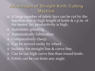  A large number of fabric lays can be cut by the
machine due to high length of knife & r.p.m. of
the motor. So, productivity is high.
 Automatic grinding.
 Automatically lubrication.
 Comparatively cheep.
 Can be moved easily by wheel.
 Suitable for straight line & curve line.
 Can be cut high curve line than round knife.
 Fabric can be cut from any angle.
 