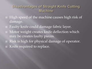  High speed of the machine causes high risk of
damage.
 Faulty knife could damage fabric layer.
 Motor weight creates knife deflection which
may be creates faulty pieces.
 Risk is high for physical damage of operator.
 Knife required to replace.
 