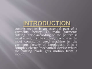 cutting section is an essential part of a
garments factory. To make garments
cutting fabric according to the pattern is
must straight knife cutting machine is the
most commonly used machine in the
garments factory of Bangladesh. It is a
complex electro mechanical device where
the cutting blade gets motion from a
motor.
 