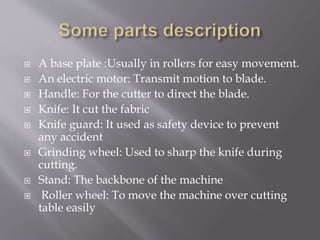  A base plate :Usually in rollers for easy movement.
 An electric motor: Transmit motion to blade.
 Handle: For the cutter to direct the blade.
 Knife: It cut the fabric
 Knife guard: It used as safety device to prevent
any accident
 Grinding wheel: Used to sharp the knife during
cutting.
 Stand: The backbone of the machine
 Roller wheel: To move the machine over cutting
table easily
 