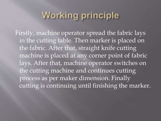 Firstly, machine operator spread the fabric lays
in the cutting table. Then marker is placed on
the fabric. After that, straight knife cutting
machine is placed at any corner point of fabric
lays. After that, machine operator switches on
the cutting machine and continues cutting
process as per maker dimension. Finally
cutting is continuing until finishing the marker.
 