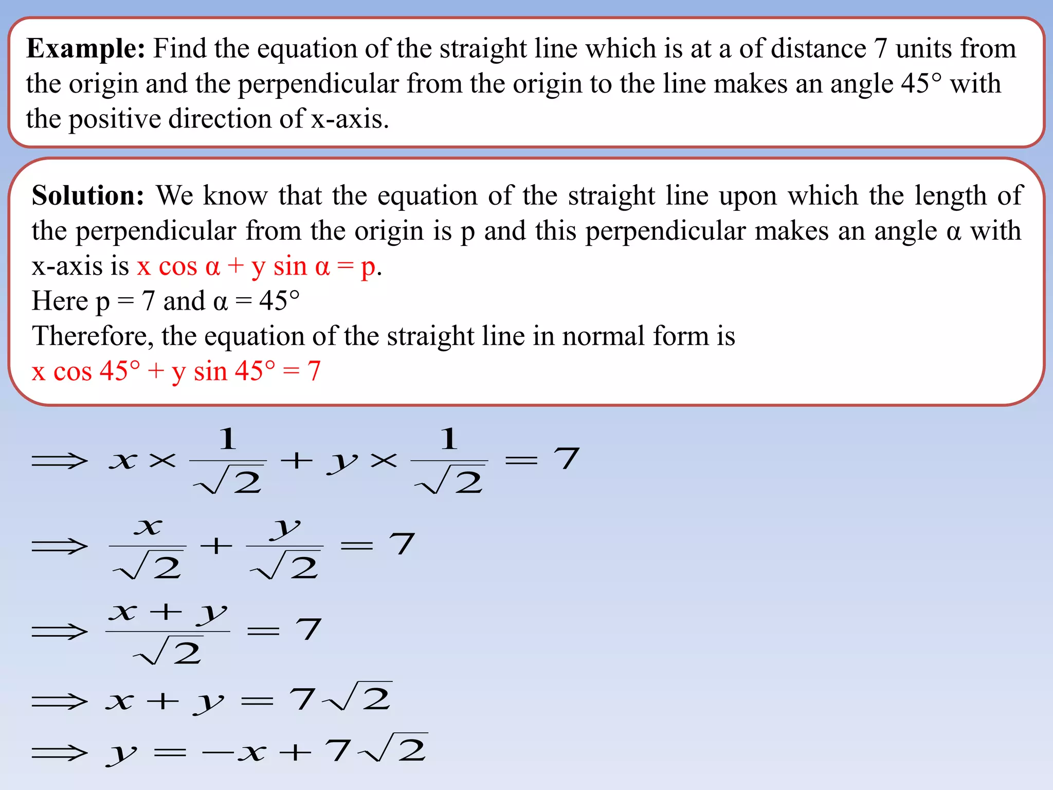 Example: Find the equation of the straight line which is at a of distance 7 units from
the origin and the perpendicular from the origin to the line makes an angle 45° with
the positive direction of x-axis.
Solution: We know that the equation of the straight line upon which the length of
the perpendicular from the origin is p and this perpendicular makes an angle α with
x-axis is x cos α + y sin α = p.
Here p = 7 and α = 45°
Therefore, the equation of the straight line in normal form is
x cos 45° + y sin 45° = 7
2
7
2
7
7
2
7
2
2
7
2
1
2
1


















x
y
y
x
y
x
y
x
y
x
 