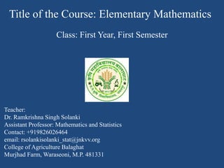 Title of the Course: Elementary Mathematics
Class: First Year, First Semester
Teacher:
Dr. Ramkrishna Singh Solanki
Assistant Professor: Mathematics and Statistics
Contact: +919826026464
email: rsolankisolanki_stat@jnkvv.org
College of Agriculture Balaghat
Murjhad Farm, Waraseoni, M.P. 481331
 