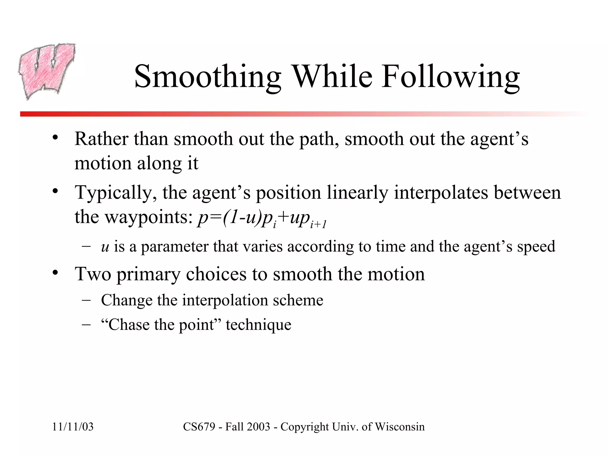 Smoothing While Following Rather than smooth out the path, smooth out the agent’s motion along it Typically, the agent’s position linearly interpolates between the waypoints:  p=(1-u)p i +up i+1 u  is a parameter that varies according to time and the agent’s speed Two primary choices to smooth the motion Change the interpolation scheme “Chase the point” technique 