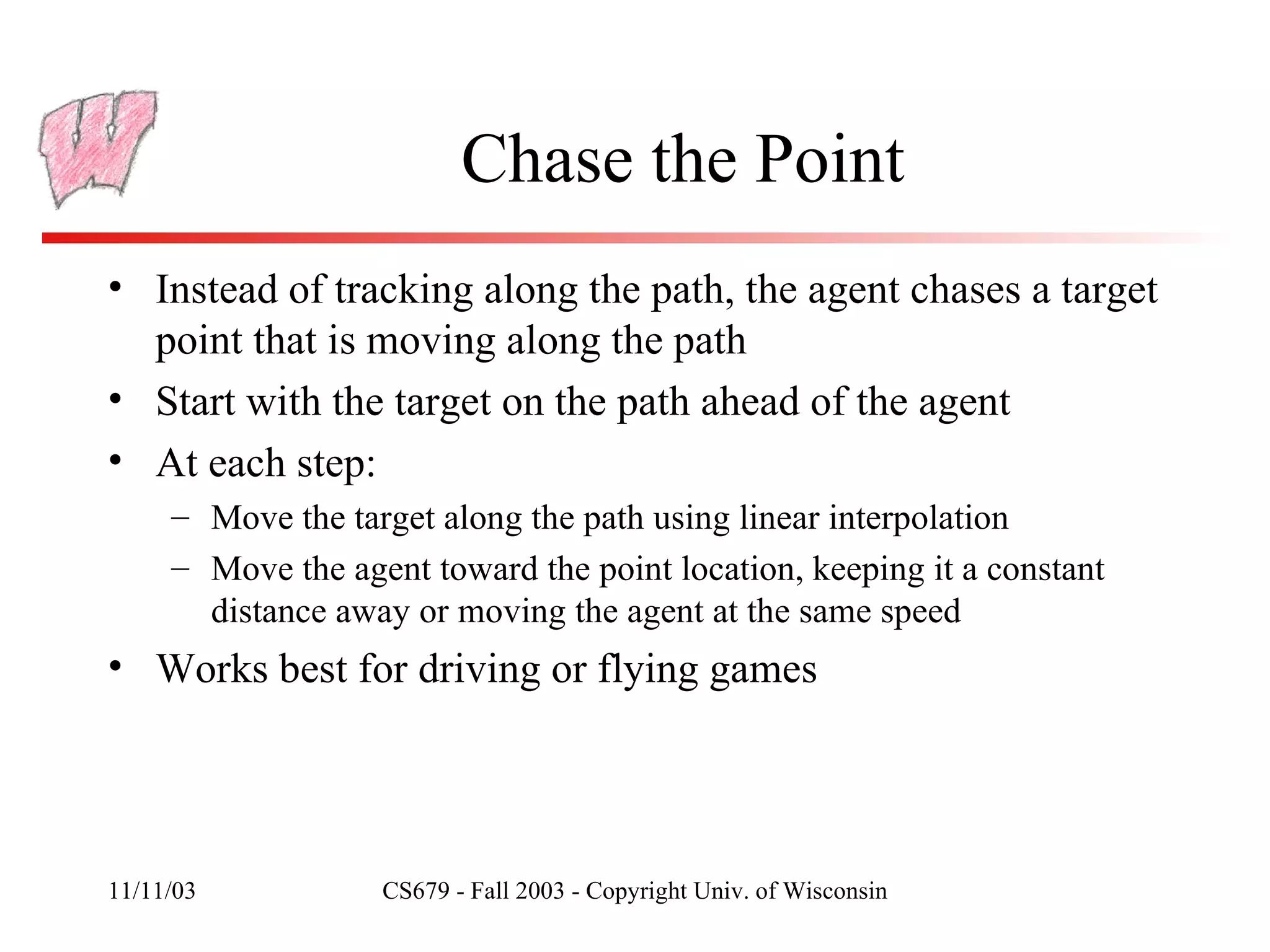 Chase the Point Instead of tracking along the path, the agent chases a target point that is moving along the path Start with the target on the path ahead of the agent At each step: Move the target along the path using linear interpolation Move the agent toward the point location, keeping it a constant distance away or moving the agent at the same speed Works best for driving or flying games 