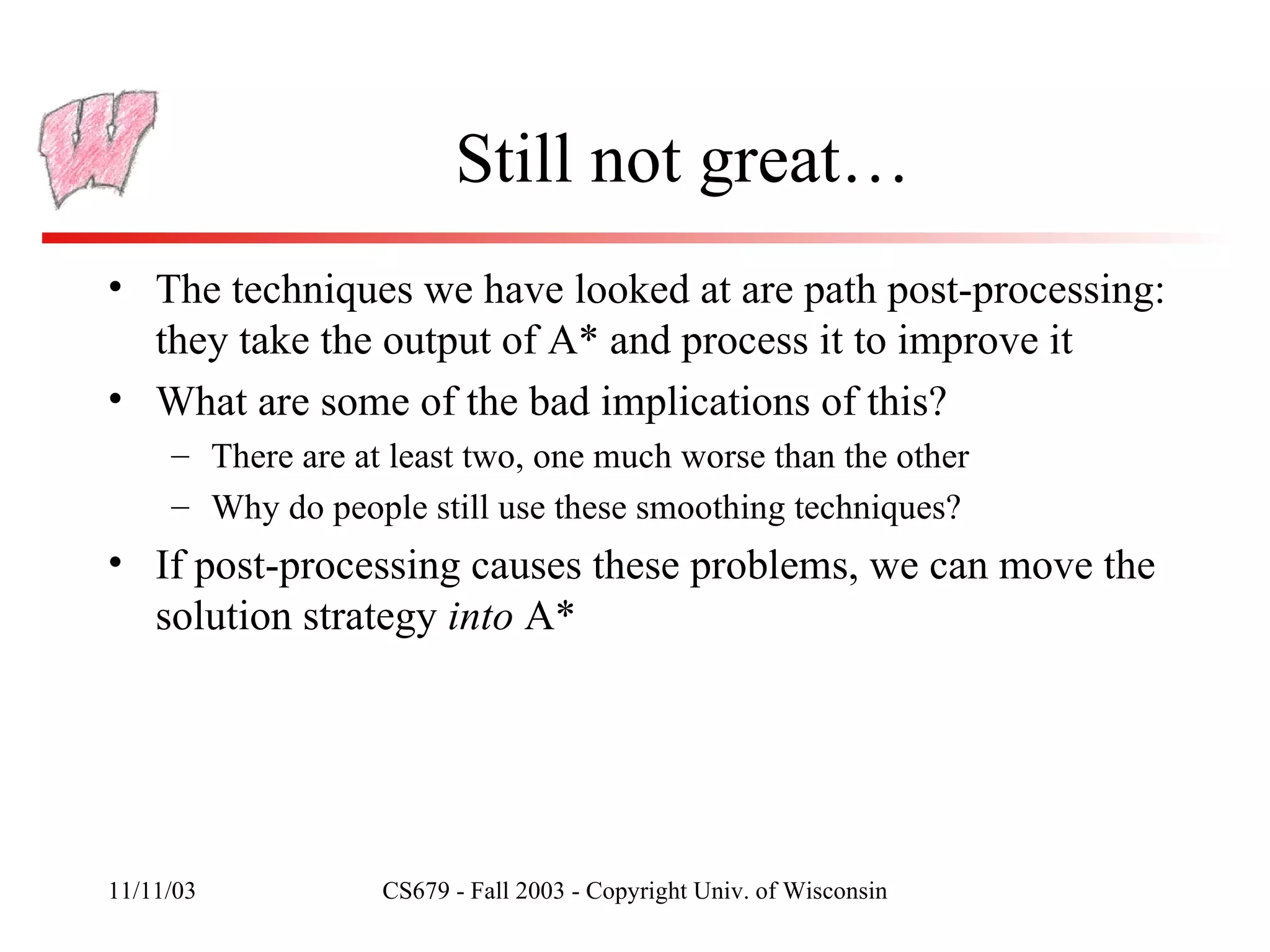 Still not great… The techniques we have looked at are path post-processing: they take the output of A* and process it to improve it What are some of the bad implications of this? There are at least two, one much worse than the other Why do people still use these smoothing techniques? If post-processing causes these problems, we can move the solution strategy  into  A* 