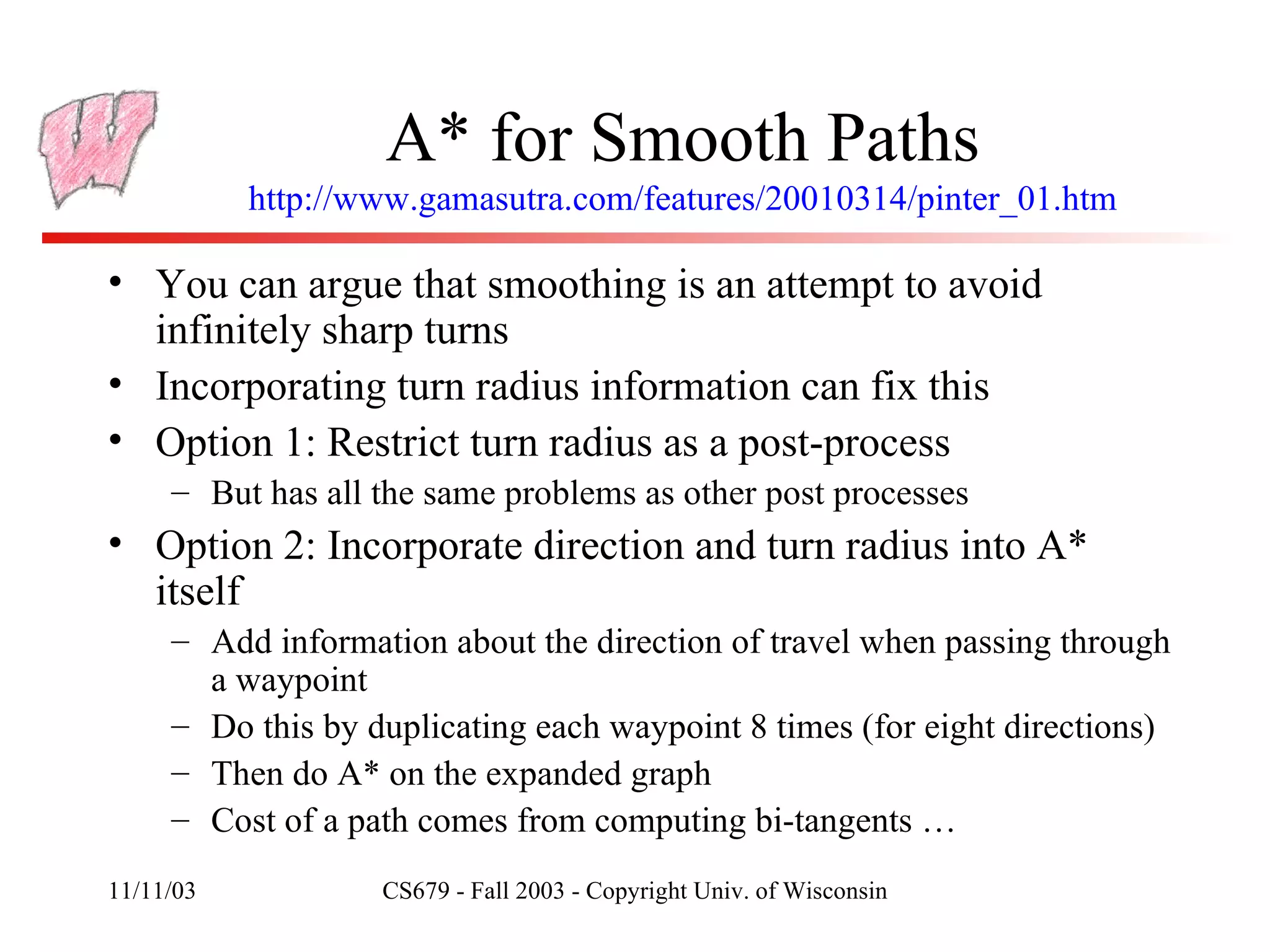 A* for Smooth Paths http://www.gamasutra.com/features/20010314/pinter_01.htm You can argue that smoothing is an attempt to avoid infinitely sharp turns Incorporating turn radius information can fix this Option 1: Restrict turn radius as a post-process But has all the same problems as other post processes Option 2: Incorporate direction and turn radius into A* itself Add information about the direction of travel when passing through a waypoint Do this by duplicating each waypoint 8 times (for eight directions) Then do A* on the expanded graph Cost of a path comes from computing bi-tangents … 