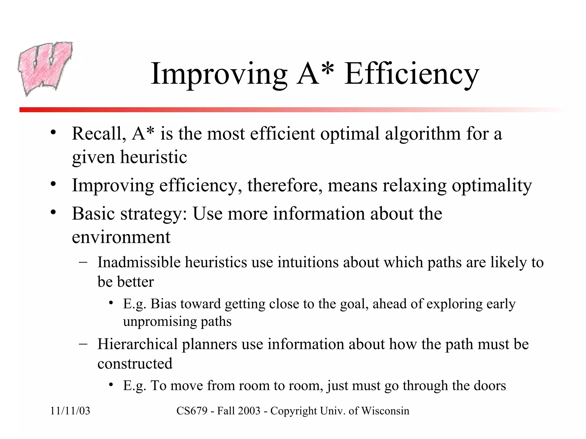 Improving A* Efficiency Recall, A* is the most efficient optimal algorithm for a given heuristic Improving efficiency, therefore, means relaxing optimality Basic strategy: Use more information about the environment Inadmissible heuristics use intuitions about which paths are likely to be better E.g. Bias toward getting close to the goal, ahead of exploring early unpromising paths Hierarchical planners use information about how the path must be constructed E.g. To move from room to room, just must go through the doors 