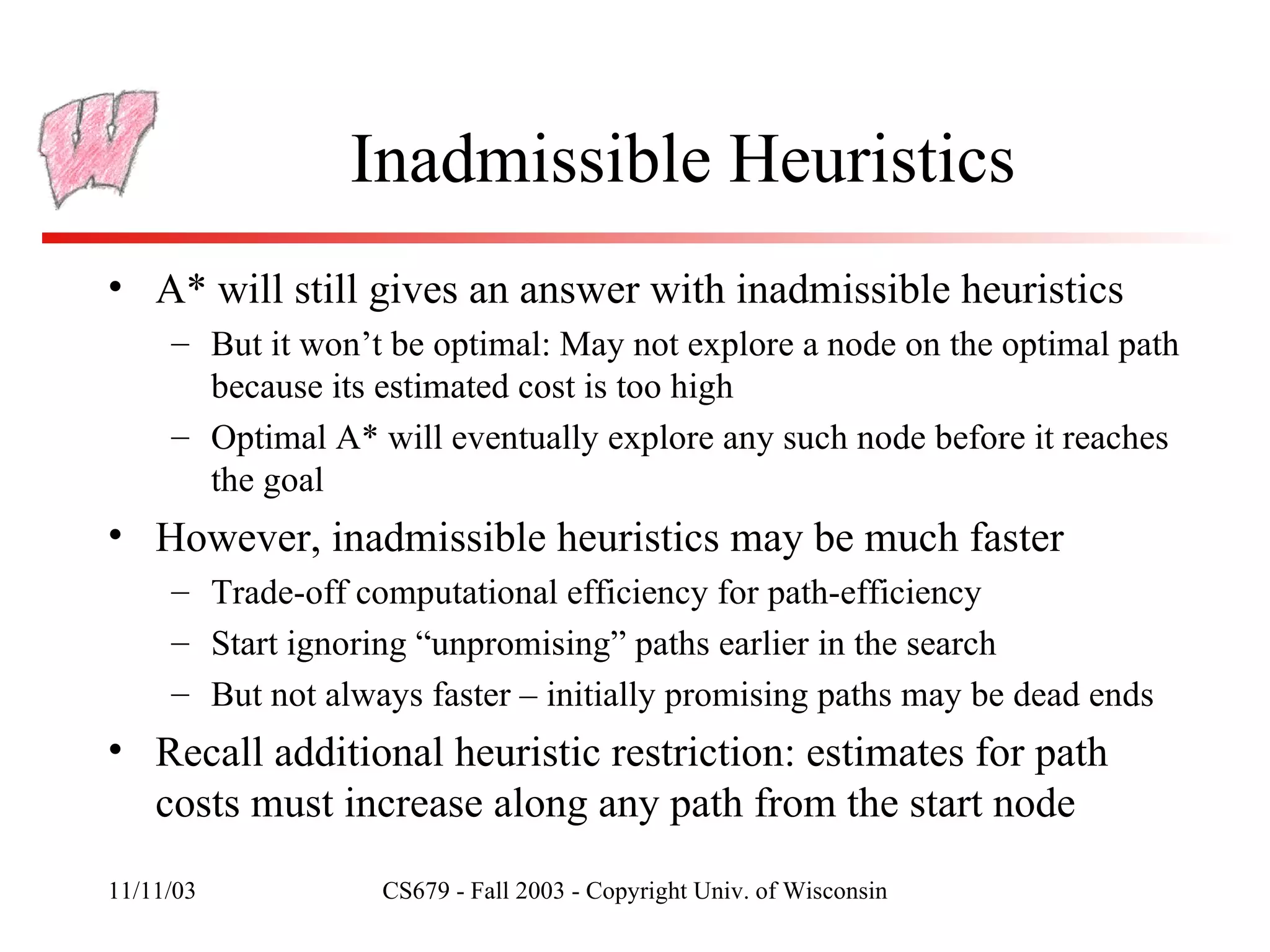 Inadmissible Heuristics A* will still gives an answer with inadmissible heuristics But it won’t be optimal: May not explore a node on the optimal path because its estimated cost is too high Optimal A* will eventually explore any such node before it reaches the goal However, inadmissible heuristics may be much faster Trade-off computational efficiency for path-efficiency Start ignoring “unpromising” paths earlier in the search But not always faster – initially promising paths may be dead ends Recall additional heuristic restriction: estimates for path costs must increase along any path from the start node 