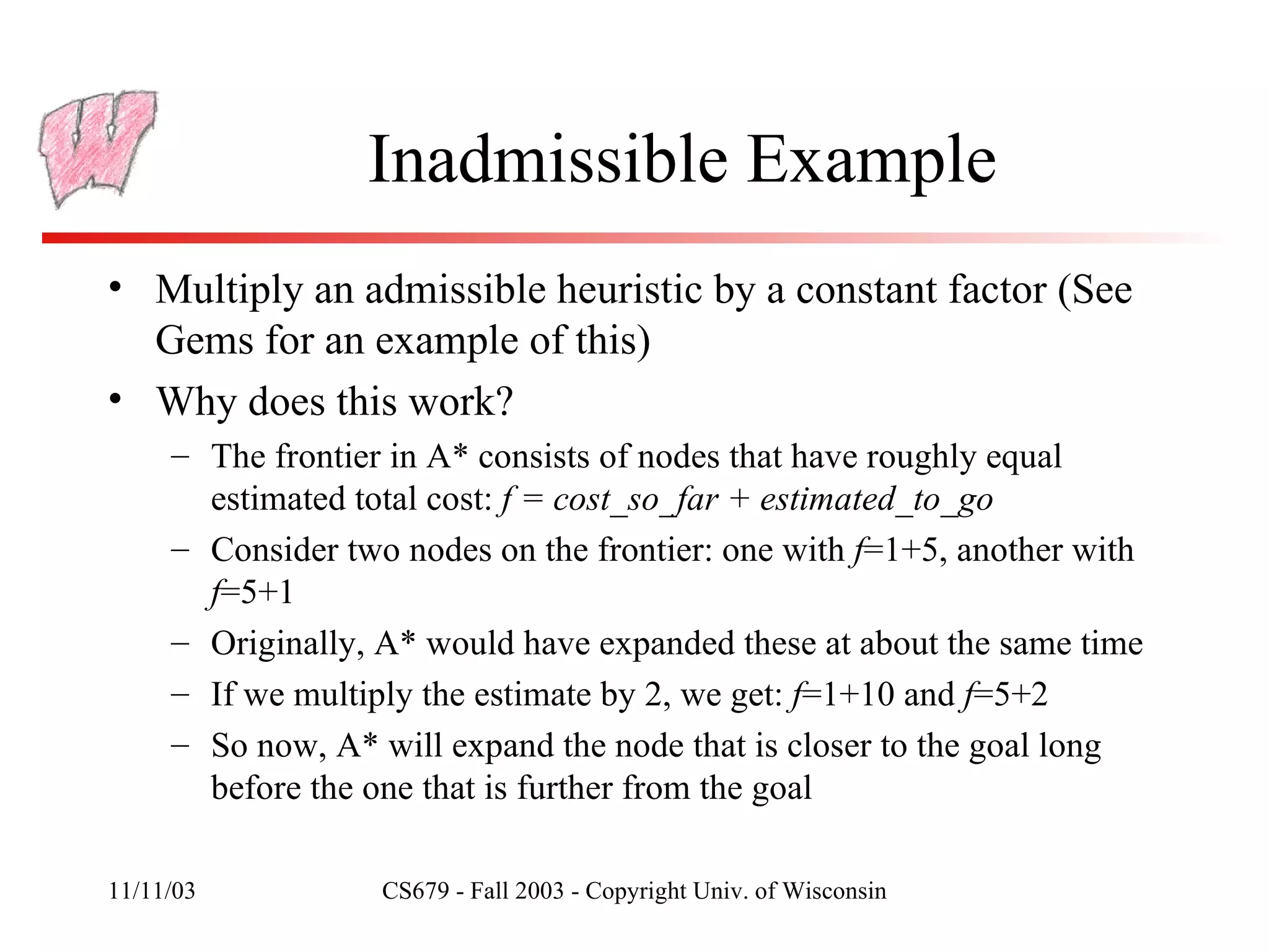 Inadmissible Example Multiply an admissible heuristic by a constant factor (See Gems for an example of this) Why does this work? The frontier in A* consists of nodes that have roughly equal estimated total cost:  f = cost_so_far + estimated_to_go Consider two nodes on the frontier: one with  f =1+5, another with  f =5+1 Originally, A* would have expanded these at about the same time If we multiply the estimate by 2, we get:  f =1+10 and  f =5+2 So now, A* will expand the node that is closer to the goal long before the one that is further from the goal 