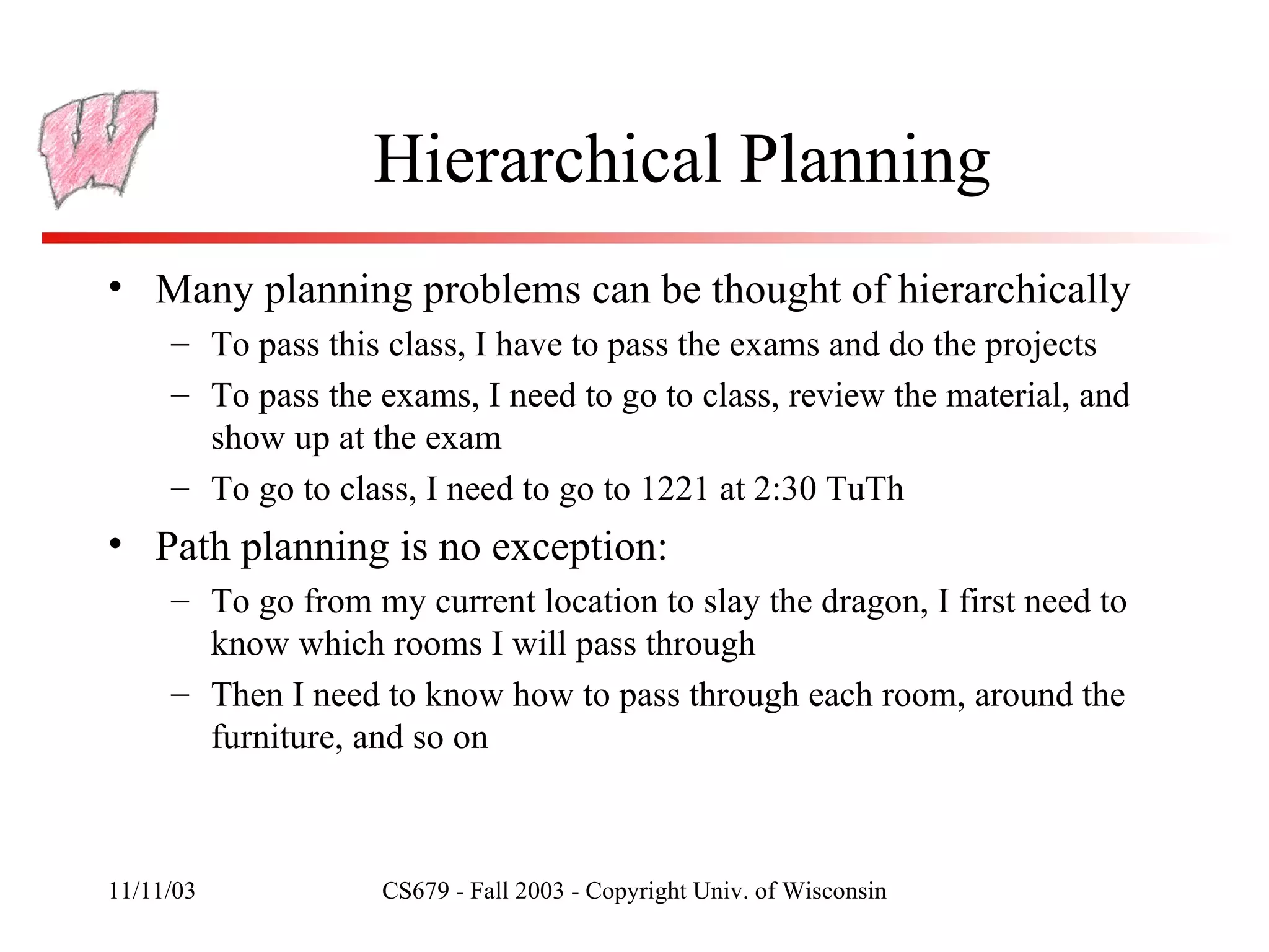 Hierarchical Planning Many planning problems can be thought of hierarchically To pass this class, I have to pass the exams and do the projects To pass the exams, I need to go to class, review the material, and show up at the exam To go to class, I need to go to 1221 at 2:30 TuTh Path planning is no exception: To go from my current location to slay the dragon, I first need to know which rooms I will pass through Then I need to know how to pass through each room, around the furniture, and so on 