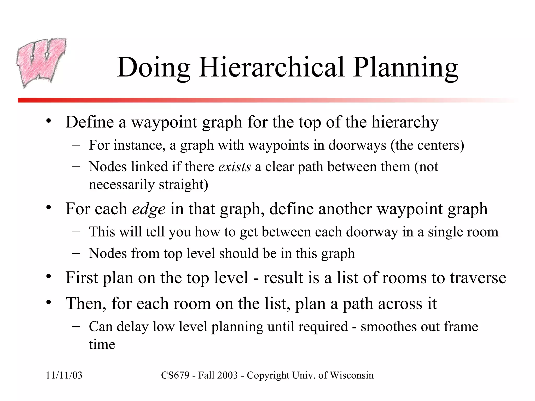 Doing Hierarchical Planning Define a waypoint graph for the top of the hierarchy For instance, a graph with waypoints in doorways (the centers) Nodes linked if there  exists  a clear path between them (not necessarily straight) For each  edge  in that graph, define another waypoint graph This will tell you how to get between each doorway in a single room Nodes from top level should be in this graph First plan on the top level - result is a list of rooms to traverse Then, for each room on the list, plan a path across it Can delay low level planning until required - smoothes out frame time 