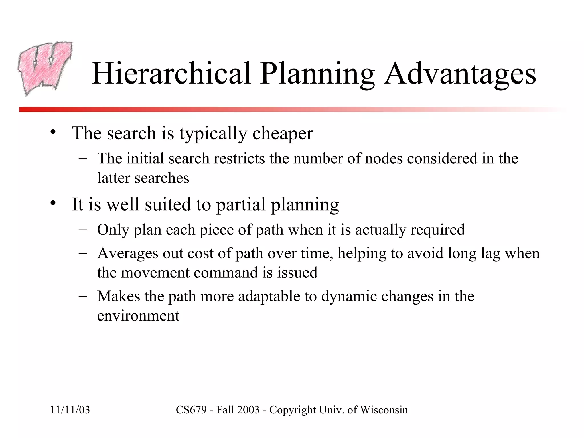 Hierarchical Planning Advantages The search is typically cheaper The initial search restricts the number of nodes considered in the latter searches It is well suited to partial planning Only plan each piece of path when it is actually required Averages out cost of path over time, helping to avoid long lag when the movement command is issued Makes the path more adaptable to dynamic changes in the environment 