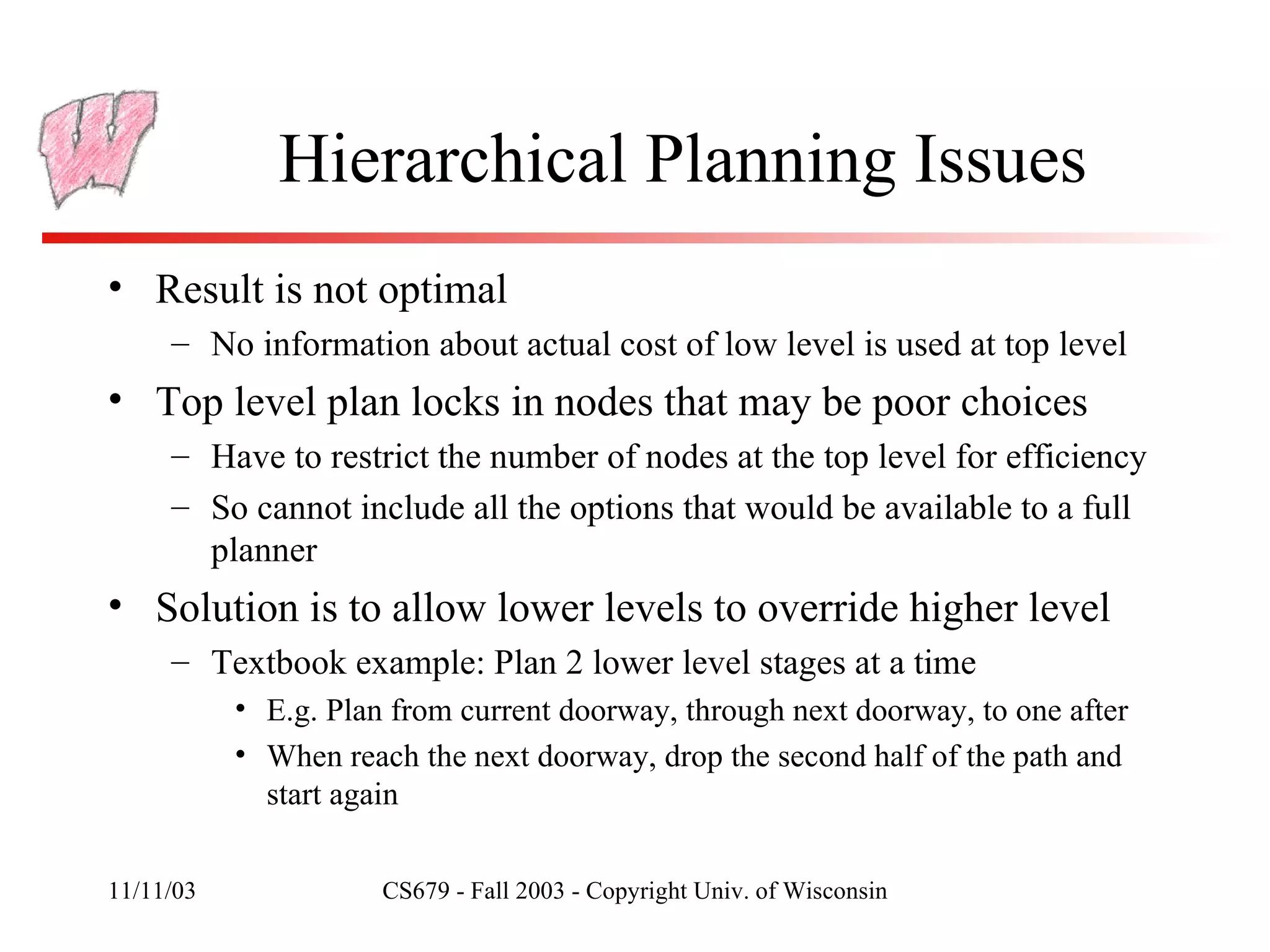 Hierarchical Planning Issues Result is not optimal No information about actual cost of low level is used at top level Top level plan locks in nodes that may be poor choices Have to restrict the number of nodes at the top level for efficiency So cannot include all the options that would be available to a full planner Solution is to allow lower levels to override higher level Textbook example: Plan 2 lower level stages at a time E.g. Plan from current doorway, through next doorway, to one after When reach the next doorway, drop the second half of the path and start again 