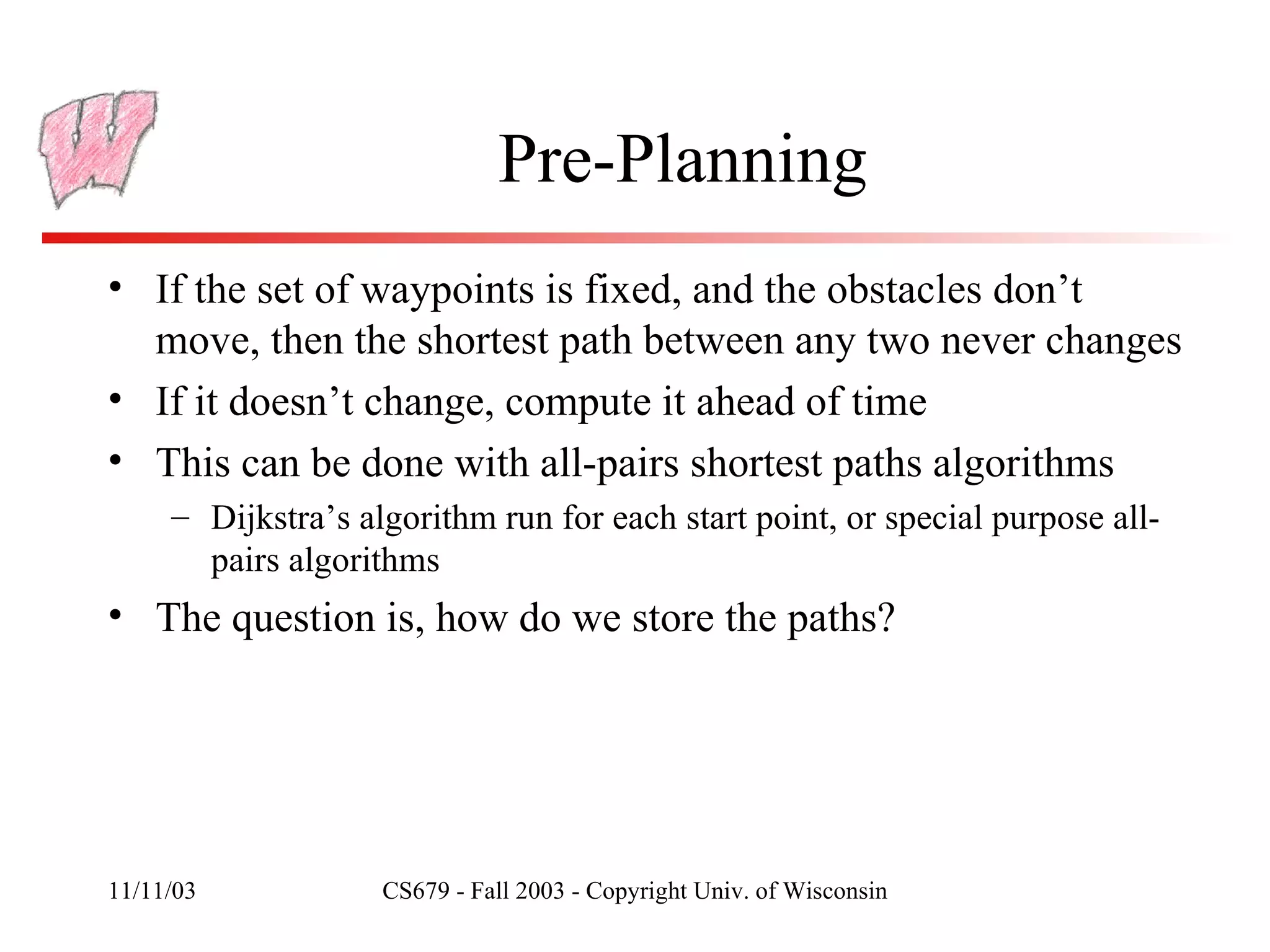 Pre-Planning If the set of waypoints is fixed, and the obstacles don’t move, then the shortest path between any two never changes If it doesn’t change, compute it ahead of time This can be done with all-pairs shortest paths algorithms Dijkstra’s algorithm run for each start point, or special purpose all-pairs algorithms The question is, how do we store the paths? 