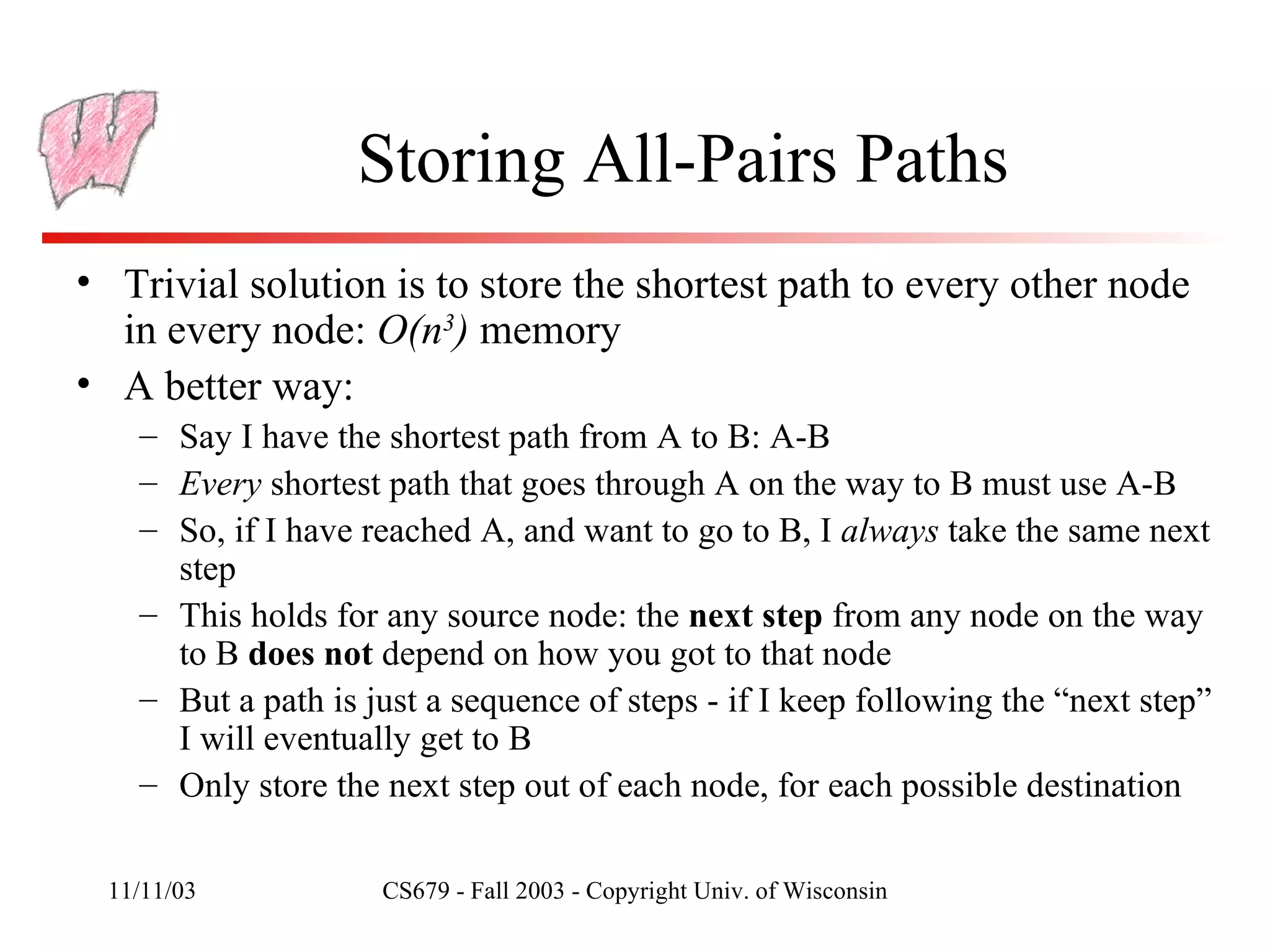 Storing All-Pairs Paths Trivial solution is to store the shortest path to every other node in every node:  O(n 3 )  memory A better way: Say I have the shortest path from A to B: A-B Every  shortest path that goes through A on the way to B must use A-B So, if I have reached A, and want to go to B, I  always  take the same next step This holds for any source node: the  next step  from any node on the way to B  does not  depend on how you got to that node But a path is just a sequence of steps - if I keep following the “next step” I will eventually get to B Only store the next step out of each node, for each possible destination 