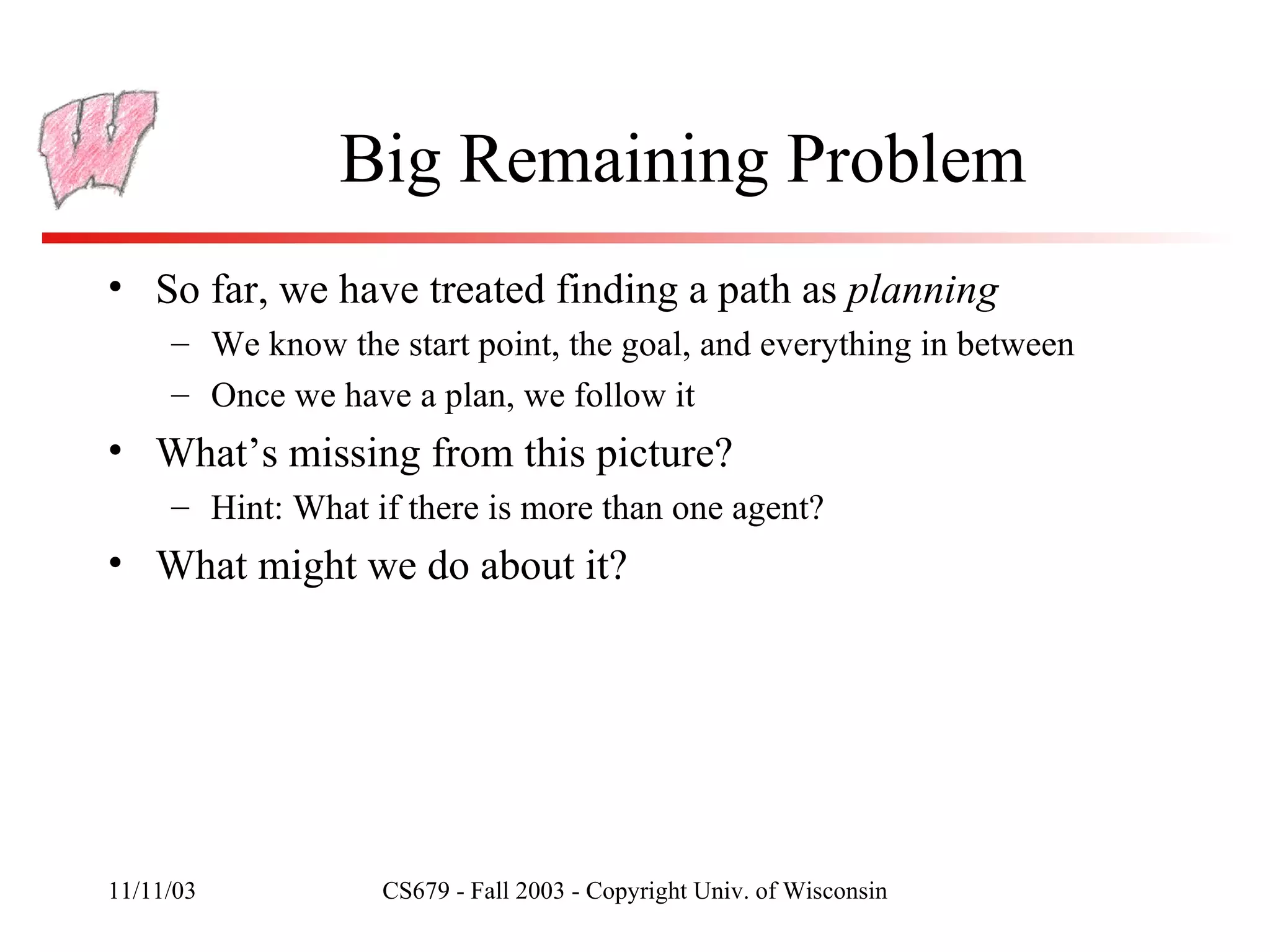 Big Remaining Problem So far, we have treated finding a path as  planning We know the start point, the goal, and everything in between Once we have a plan, we follow it What’s missing from this picture? Hint: What if there is more than one agent? What might we do about it? 