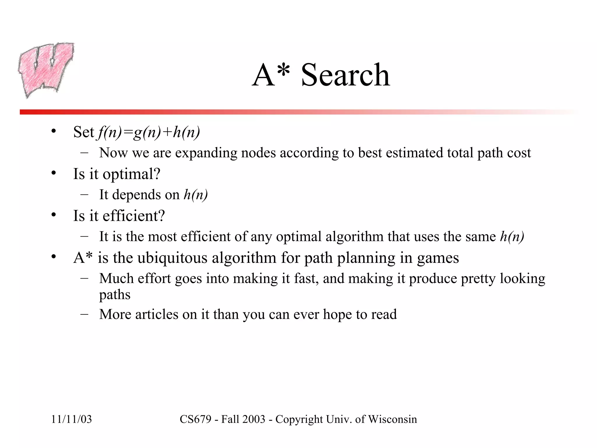 A* Search Set  f(n)=g(n)+h(n) Now we are expanding nodes according to best estimated total path cost Is it optimal? It depends on  h(n) Is it efficient? It is the most efficient of any optimal algorithm that uses the same  h(n) A* is the ubiquitous algorithm for path planning in games Much effort goes into making it fast, and making it produce pretty looking paths More articles on it than you can ever hope to read 