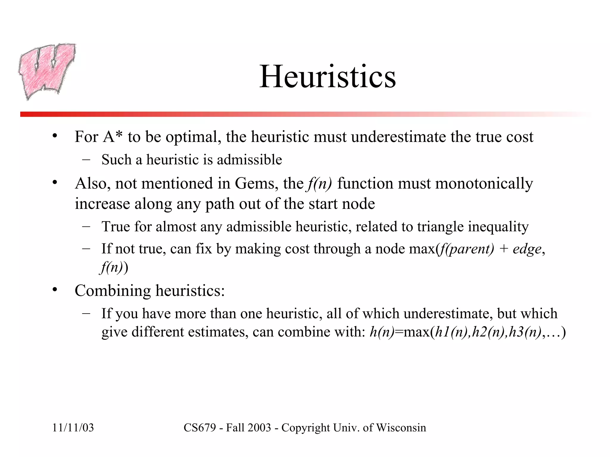 Heuristics For A* to be optimal, the heuristic must underestimate the true cost Such a heuristic is admissible Also, not mentioned in Gems, the  f(n)  function must monotonically increase along any path out of the start node True for almost any admissible heuristic, related to triangle inequality If not true, can fix by making cost through a node max( f(parent) + edge ,  f(n) ) Combining heuristics: If you have more than one heuristic, all of which underestimate, but which give different estimates, can combine with:  h(n) =max( h1(n),h2(n),h3(n) ,…) 