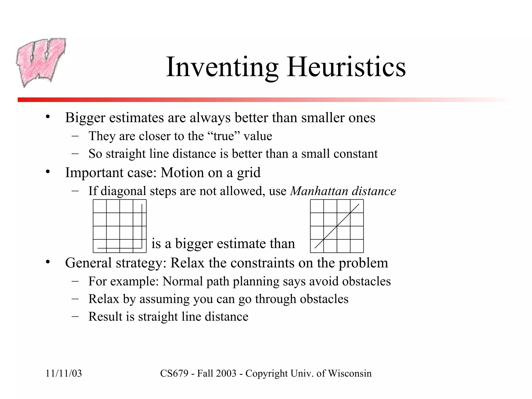 Inventing Heuristics Bigger estimates are always better than smaller ones They are closer to the “true” value So straight line distance is better than a small constant Important case: Motion on a grid If diagonal steps are not allowed, use  Manhattan distance General strategy: Relax the constraints on the problem For example: Normal path planning says avoid obstacles Relax by assuming you can go through obstacles Result is straight line distance is a bigger estimate than 