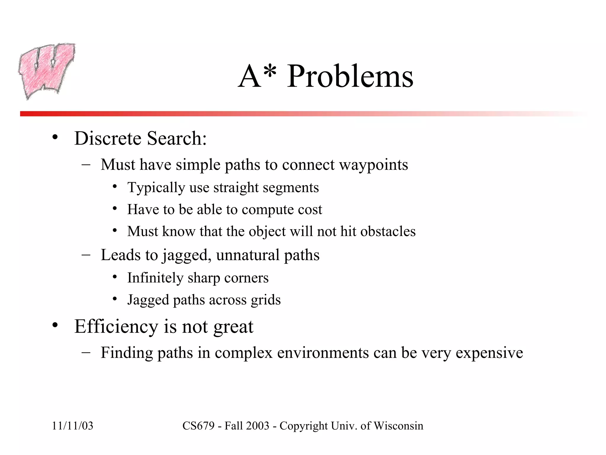 A* Problems Discrete Search: Must have simple paths to connect waypoints Typically use straight segments Have to be able to compute cost Must know that the object will not hit obstacles Leads to jagged, unnatural paths Infinitely sharp corners Jagged paths across grids Efficiency is not great Finding paths in complex environments can be very expensive 