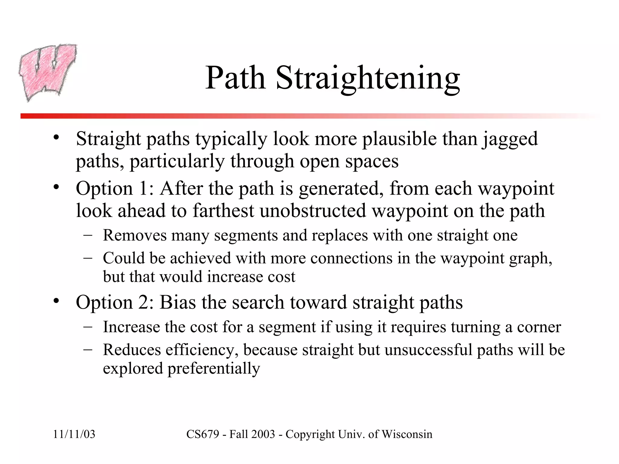 Path Straightening Straight paths typically look more plausible than jagged paths, particularly through open spaces Option 1: After the path is generated, from each waypoint look ahead to farthest unobstructed waypoint on the path Removes many segments and replaces with one straight one Could be achieved with more connections in the waypoint graph, but that would increase cost Option 2: Bias the search toward straight paths Increase the cost for a segment if using it requires turning a corner Reduces efficiency, because straight but unsuccessful paths will be explored preferentially 