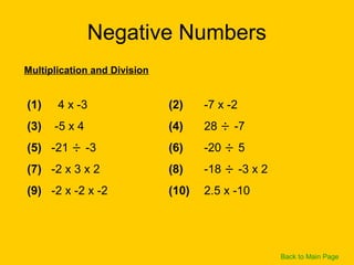 Negative Numbers
(1) 4 x -3 (2) -7 x -2
(3) -5 x 4 (4) 28 ÷ -7
(5) -21 ÷ -3 (6) -20 ÷ 5
(7) -2 x 3 x 2 (8) -18 ÷ -3 x 2
(9) -2 x -2 x -2 (10) 2.5 x -10
Multiplication and Division
Back to Main Page
 