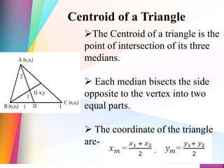 Centroid of a Triangle
The Centroid of a triangle is the
point of intersection of its three
medians.
 Each median bisects the side
opposite to the vertex into two
equal parts.
 The coordinate of the triangle
are-
 