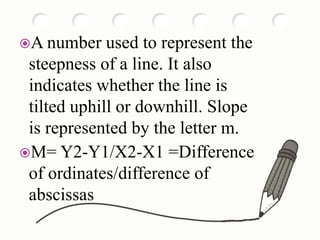 A number used to represent the
steepness of a line. It also
indicates whether the line is
tilted uphill or downhill. Slope
is represented by the letter m.
M= Y2-Y1/X2-X1 =Difference
of ordinates/difference of
abscissas
 