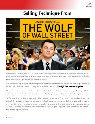 1 | P a g e
Selling Technique From
Jordan Belfort, aka the Wolf of Wall Street, hates it when people describe him as a criminal. He feels he has
paid his dues, went to prison and now works with large companies developing their sales tactics while also
giving motivational speeches about his past mistakes.
In an article with a popular business magazine Belfort described the sales system he used to get people to
trust him with their hard earned money. Belfort calls his method the Straight Line Persuasion System.
“There are certain elements of influence that you have to line up before someone says yes” he says. “At the
highest level, sales is the transference of emotion. And the primary emotion you’re transferring is certainty”
The Straight Line involves creating absolute certainty in a prospect’s mind about three key things: the
product, the salesperson, and the company. Certainty must be created on both a logical and emotional
level – at the same time. Using checkpoints a sales rep should, in the moment of a live sale, analyze the
situation – evaluate his progress and implement a range of pre-prepared tactics supported by very well
developed language patterns.
 