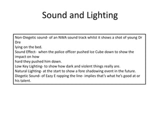 Sound and Lighting
Non-Diegetic sound- of an NWA sound track whilst it shows a shot of young Dr
Dre
lying on the bed.
Sound Effect- when the police officer pushed Ice Cube down to show the
impact on how
hard they pushed him down.
Low Key Lighting- to show how dark and violent things really are.
Natural Lighting- at the start to show a fore shadowing event in the future.
Diegetic Sound- of Eazy E rapping the line- implies that’s what he’s good at or
his talent.
 