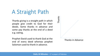 A Straight Path
Thanks
Thanks in Advance
Thanks giving is a straight path in which
people give credit to God for their
deeds. Some thanks in advance and
some pay thanks at the end of a deed
e.g. eating.
Prophet David used to thank God at the
end of every deed whereas prophet
Solomon used to thank in advance.
Daily 10 Minutes – 1st e-paper of Pakistan
 