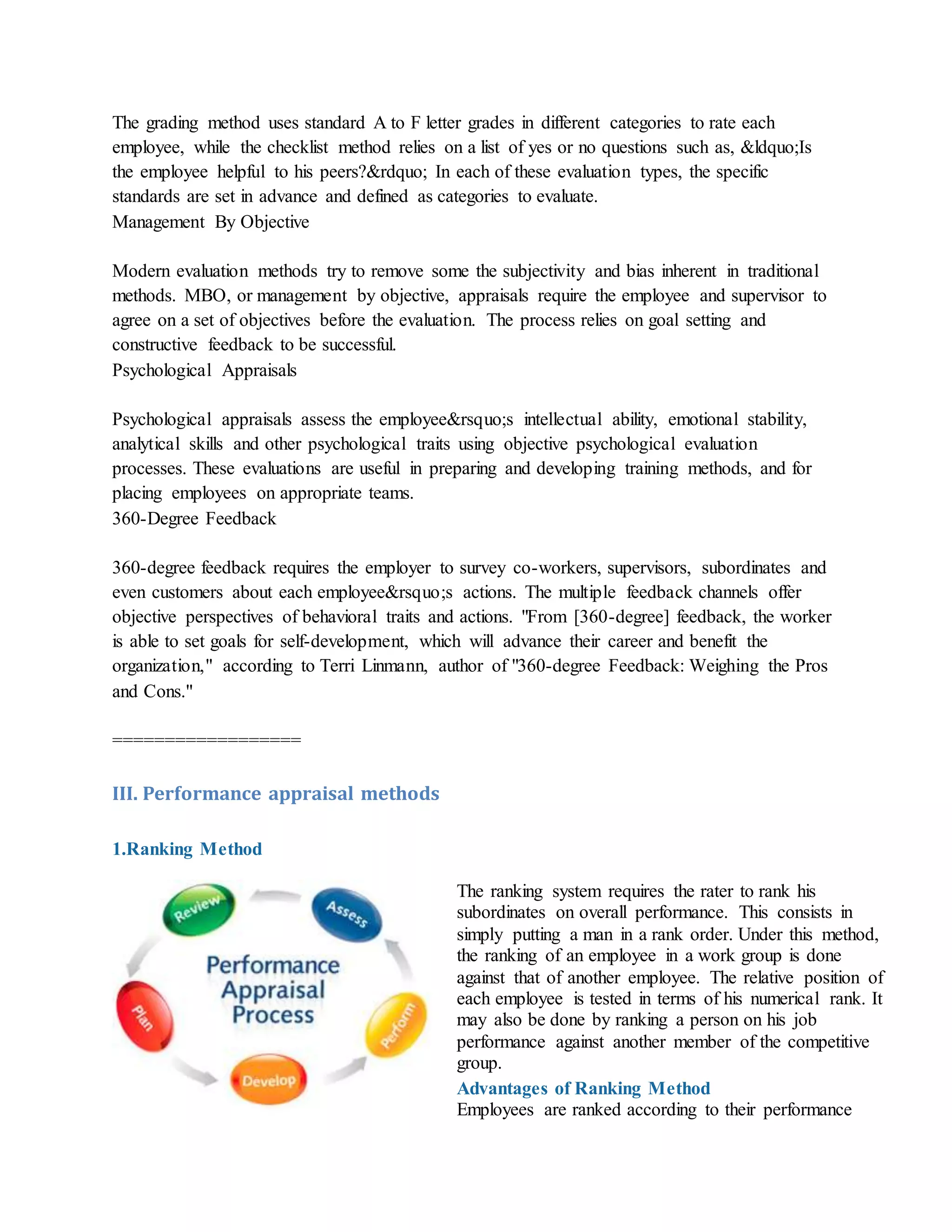 The grading method uses standard A to F letter grades in different categories to rate each
employee, while the checklist method relies on a list of yes or no questions such as, &ldquo;Is
the employee helpful to his peers?&rdquo; In each of these evaluation types, the specific
standards are set in advance and defined as categories to evaluate.
Management By Objective
Modern evaluation methods try to remove some the subjectivity and bias inherent in traditional
methods. MBO, or management by objective, appraisals require the employee and supervisor to
agree on a set of objectives before the evaluation. The process relies on goal setting and
constructive feedback to be successful.
Psychological Appraisals
Psychological appraisals assess the employee&rsquo;s intellectual ability, emotional stability,
analytical skills and other psychological traits using objective psychological evaluation
processes. These evaluations are useful in preparing and developing training methods, and for
placing employees on appropriate teams.
360-Degree Feedback
360-degree feedback requires the employer to survey co-workers, supervisors, subordinates and
even customers about each employee&rsquo;s actions. The multiple feedback channels offer
objective perspectives of behavioral traits and actions. "From [360-degree] feedback, the worker
is able to set goals for self-development, which will advance their career and benefit the
organization," according to Terri Linmann, author of "360-degree Feedback: Weighing the Pros
and Cons."
==================
III. Performance appraisal methods
1.Ranking Method
The ranking system requires the rater to rank his
subordinates on overall performance. This consists in
simply putting a man in a rank order. Under this method,
the ranking of an employee in a work group is done
against that of another employee. The relative position of
each employee is tested in terms of his numerical rank. It
may also be done by ranking a person on his job
performance against another member of the competitive
group.
Advantages of Ranking Method
i. Employees are ranked according to their performance
 