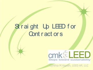 Straight Up LEED for Contractors Cynthia M Kaplan, LEED AP, LLC 