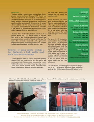OPERATION                                                      also allow for a winter wheat                           CATEGORY
    The farm has had a press to make canola oil and the by-        planting after the canola has                         Vegetable Oil
    product canola meal since January 2007. Canola was             been harvested.                              PROJECT START DATE
    chosen as a feedstock due to its flash point of five de-                                                                   2007
    grees Fahrenheit and the quality of the meal by-product        Before processing, the canola
    that is produced during the press process. Additionally,       seeds are stored in a steel bin.      CO2 AND N20 REDUCTIONS
    canola contains approximately 40 percent to 50 percent         They are transported inside by                   Not available
    of its weight in oil. This compares to only 20 percent         a flex auger to a loft where the             FINANCIAL SAVINGS
    for soybeans and less for corn. Furthermore, canola has        seeds are pre-heated. The heat-        Over $2/gal. of fuel (based
    a low percent of saturated fat (seven percent), which          ing of the seeds increases yield
                                                                                                            on $4.50/gal. for diesel)
    makes it a good choice to run vehicles on.                     five to six percent when the
                                                                   seeds are pressed. The seeds                 INITIAL INVESTMENTS
    The meal that is produced on the farm consists of 38-42        are then dropped down into the                Storage bin = $20,000
    percent protein and 12-14 percent energy. It also has          press.                                              Press = $28,000
    high levels of beta carotene and protein. Currently, the                                                     Additional = $50,000
    cows receive three pounds of canola meal a day. The            The press is 10 horsepower
    farm has noticed increased milk production                     and has a three phase, variable          POSSIBLE ADJACENCIES
    (approximately three additional pounds a day) since the        speed motor. The press grinds         Cow feed, alternating crops
    introduction of the canola meal into the cows’ diet.           the seeds, producing both ca-                    PROJECT FUNDING
                                                                   nola oil and canola meal. The                        Self financing
                                                                   oil is transported via short pip-
Positives of using canola include a                                ing to four 250 gallon tanks                       PROJECT STATUS
                                                                   located in the adjacent room. A                          Ongoing
low flashpoint, a high quality meal,
                                                                   5,000 gallon tank is used to                         CONTACT
and a short growing season.                                        store the vegetable oil after the                Robert Schauf
                                                                   filtration process which occurs
                                                                                                         bob@indianheadfarms.com
    Another positive aspect of canola is its short growing         as the oil passes from the
    season, which runs from April to July. The shorter sea-        smaller tanks into the 5,000
    son reduces risk when compared with planting a more            gallon tank.
    traditional summer crop with a longer growing season.
    These risks include weather, insects, and other vari-          One ton of seed is currently producing around 80 gal-
    ables. At Indianhead Holsteins, planting canola will           lons of oil. The operation is pressing a ton and half of
                                                                   seeds per day yielding approximately 125 gallons of oil.




(left to right) Robert Schauf from Indianhead Holsteins in Barron County. / The fuel tank for one of the two tractors and one semi at
Indianhead Holsteins that operate on 100 percent canola oil.




             PREPARED BY ERIC ANDERSON, WEST CENTRAL WISCONSIN REGIONAL PLANNING COMMISSION, AND
                  ANDREW DANE, BARRON & CHIPPEWA COUNTY UNIVERSITY OF WISCONSIN-EXTENSION.
         FUNDING WAS PROVIDED, IN PART, BY THE AGRICULTURAL MARKETING RESOURCE CENTER (WWW.AGMRC.ORG).
 