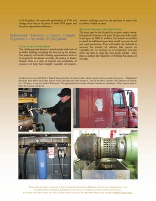 is $2.00/gallon. Of course the profitability of SVO will            Another challenge involved the purchase of seeds with
     change over time as the price of both SVO inputs and                excessive residue on them.
     the price of petroleum fluctuate.
                                                                         RECOMMENDATIONS AND THE FUTURE
                                                                         The next step for the Schaufs is to grow canola onsite.
Indianhead Holsteins produces straight                                   Indianhead Holsteins will grow 20 percent of the seeds
vegetable oil for under $2.50/gallon.                                    it will press in 2008. In addition, the Schaufs would like
                                                                         to install an additional press that would increase the oil
                                                                         and meal production. This will enable the Schaufs to
     CHALLENGES AND BARRIERS                                             increase the number of vehicles that operate on
     The challenges and barriers existed mostly with lack of             vegetable oil. An increase in oil production will also
     available funding in helping the farm set up the project.           allow the farm to enter the food grade market. They
     The majority of bio-fuel funding opportunities seem to              plan to analyze the feasibility of bottling the canola oil
     be targeted at bio-diesel currently. According to Robert            on farm.
     Schauf, there is a lack of interest and availability of
     resources to help fund straight vegetable oil projects.




     (clockwise from top left) Robert Schauf demonstrating the final product of the canola seed to canola oil process. / Indianhead
     Holsteins have three semis that deliver wood shavings and other products. One of the three operate with 100 percent canola
     oil. / The press is one of a kind in Wisconsin. The opportunities for onsite bio-fuel creation are abundant. / Filter system used to
     filter the pressed canola oil.




              PREPARED BY ERIC ANDERSON, WEST CENTRAL WISCONSIN REGIONAL PLANNING COMMISSION, AND
                   ANDREW DANE, BARRON & CHIPPEWA COUNTY UNIVERSITY OF WISCONSIN-EXTENSION.
          FUNDING WAS PROVIDED, IN PART, BY THE AGRICULTURAL MARKETING RESOURCE CENTER (WWW.AGMRC.ORG).
 