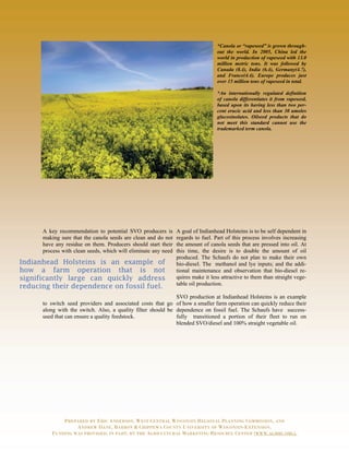 *Canola or “rapeseed” is grown through-
                                                                                  out the world. In 2005, China led the
                                                                                  world in production of rapeseed with 13.0
                                                                                  million metric tons. It was followed by
                                                                                  Canada (8.4), India (6.4), Germany(4.7),
                                                                                  and France(4.4). Europe produces just
                                                                                  over 15 million tons of rapeseed in total.

                                                                                  *An internationally regulated definition
                                                                                  of canola differentiates it from rapeseed,
                                                                                  based upon its having less than two per-
                                                                                  cent erucic acid and less than 30 umoles
                                                                                  glucosinolates. Oilseed products that do
                                                                                  not meet this standard cannot use the
                                                                                  trademarked term canola.




      A key recommendation to potential SVO producers is        A goal of Indianhead Holsteins is to be self dependent in
      making sure that the canola seeds are clean and do not    regards to fuel. Part of this process involves increasing
      have any residue on them. Producers should start their    the amount of canola seeds that are pressed into oil. At
      process with clean seeds, which will eliminate any need   this time, the desire is to double the amount of oil
                                                                produced. The Schaufs do not plan to make their own
Indianhead Holsteins is an example of                           bio-diesel. The methanol and lye inputs; and the addi-
how a farm operation that is not                                tional maintenance and observation that bio-diesel re-
significantly large can quickly address                         quires make it less attractive to them than straight vege-
                                                                table oil production.
reducing their dependence on fossil fuel.
                                                              SVO production at Indianhead Holsteins is an example
      to switch seed providers and associated costs that go of how a smaller farm operation can quickly reduce their
      along with the switch. Also, a quality filter should be dependence on fossil fuel. The Schaufs have success-
      used that can ensure a quality feedstock.               fully transitioned a portion of their fleet to run on
                                                              blended SVO/diesel and 100% straight vegetable oil.




             PREPARED BY ERIC ANDERSON, WEST CENTRAL WISCONSIN REGIONAL PLANNING COMMISSION, AND
                  ANDREW DANE, BARRON & CHIPPEWA COUNTY UNIVERSITY OF WISCONSIN-EXTENSION.
         FUNDING WAS PROVIDED, IN PART, BY THE AGRICULTURAL MARKETING RESOURCE CENTER (WWW.AGMRC.ORG).
 