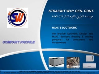 STRAIGHT WAY GEN. CONT.
                                                                         ‫مؤسسة الطريق القومي للمقاوالت العامة‬

                                                                         HVAC & DUCTWORK

                                                                         We provide Ductwork Design and
                                                                         HVAC Services (heating & cooling
                                                                         products)  for  companies   and
                                                                         homeowners




                    HEAD OFFICE ALDAMMAM– Kingdom of Saudi Arabia Tel : (03) 8341751/ 8345148 - Fax : (03) 8321348
ALKOBAR BRANCH - Kingdom of Saudi Arabia Tel : (03) 8673736 / 8967789 - Fax : (03) 8961736 Email: admin@stwgroups.com Web: www.stwgroups.com
 