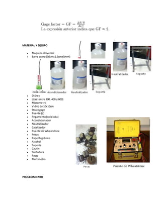MATERIAL Y EQUIPO 
 Maquina Universal 
 Barra acero (30cmx2.5cmx5mm) 
 Diúrex 
 Lijas (entre 300, 400 y 600) 
 Micrómetro 
 Vidrio de 10x10cm 
 Strain gage 
 Puente (2) 
 Pegamento (cola loka) 
 Acondicionador 
 Neutralizador 
 Catalizador 
 Puente de Wheatstone 
 Pesas 
 Papel higiénico 
 Alcohol 
 Soporte 
 Cautín 
 Soldadura 
 Pasta 
 Multímetro 
PROCEDIMIENTO 
 