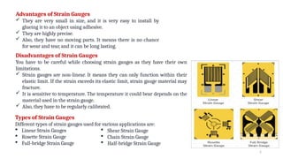 2
Advantages of Strain Gauges
 They are very small in size, and it is very easy to install by
glueing it to an object using adhesive.
 They are highly precise.
 Also, they have no moving parts. It means there is no chance
for wear and tear, and it can be long lasting.
Disadvantages of Strain Gauges
You have to be careful while choosing strain gauges as they have their own
limitations.
 Strain gauges are non-linear. It means they can only function within their
elastic limit. If the strain exceeds its elastic limit, strain gauge material may
fracture.
 It is sensitive to temperature. The temperature it could bear depends on the
material used in the strain gauge.
 Also, they have to be regularly calibrated.
Types of Strain Gauges
Different types of strain gauges used for various applications are:
 Linear Strain Gauges
 Rosette Strain Gauge
 Full-bridge Strain Gauge
 Shear Strain Gauge
 Chain Strain Gauge
 Half-bridge Strain Gauge
 