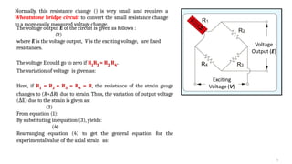 5
Normally, this resistance change () is very small and requires a
Wheatstone bridge circuit to convert the small resistance change
to a more easily measured voltage change.
The voltage output E of the circuit is given as follows :
(2)
where E is the voltage output, V is the exciting voltage, are fixed
resistances.
The voltage E could go to zero if R1R3 = R2 R4.
The variation of voltage is given as:
Here, if R1 = R2 = R3 = R4 = R, the resistance of the strain gauge
changes to (R+ R
Δ ) due to strain. Thus, the variation of output voltage
( E) due to the strain is given as:
Δ
(3)
From equation (1):
By substituting in equation (3), yields:
(4)
Rearranging equation (4) to get the general equation for the
experimental value of the axial strain as:
 