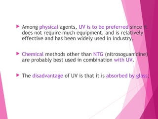  Among physical agents, UV is to be preferred since it
does not require much equipment, and is relatively
effective and has been widely used in industry.
 Chemical methods other than NTG (nitrosoguanidine)
are probably best used in combination with UV.
 The disadvantage of UV is that it is absorbed by glass;
 